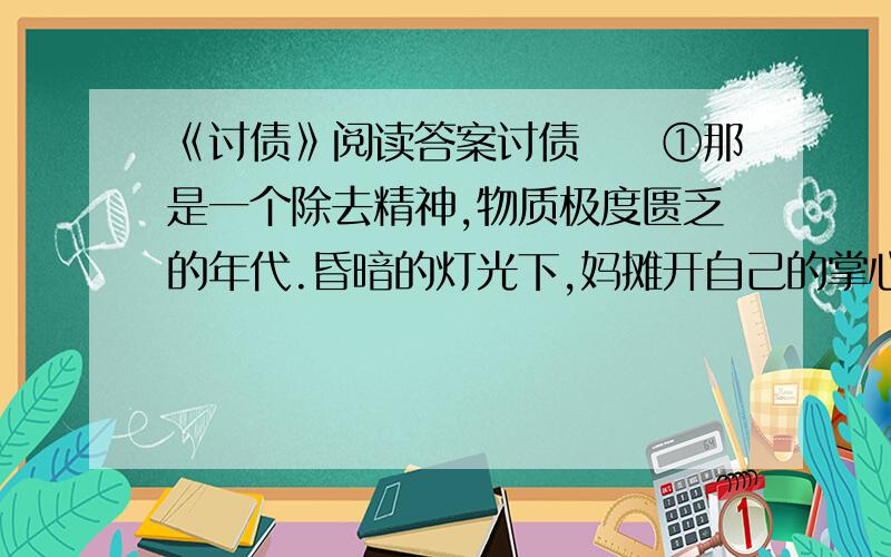 《讨债》阅读答案讨债　　①那是一个除去精神,物质极度匮乏的年代.昏暗的灯光下,妈摊开自己的掌心,怎么数还差十块钱,可是明天——我们就要开学,姐妹仨的学费令全家焦虑万千.　　②全