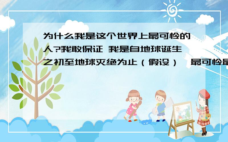 为什么我是这个世界上最可怜的人?我敢保证 我是自地球诞生之初至地球灭绝为止（假设）  最可怜最可怜的人 没有之一 谁能告诉我 该怎么活下去?