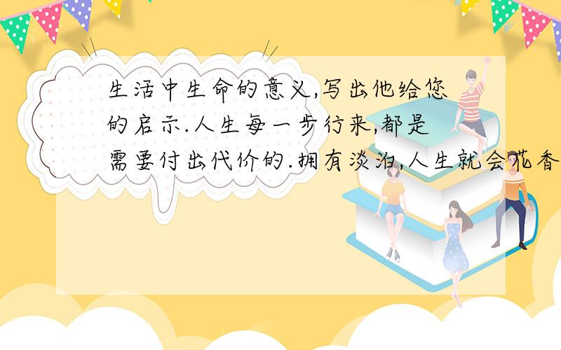 生活中生命的意义,写出他给您的启示.人生每一步行来,都是需要付出代价的.拥有淡泊,人生就会花香满径.生命的美丽与物质无关,与名利无关.所有的人都热爱生命,生命就是诗歌,生命就是歌曲