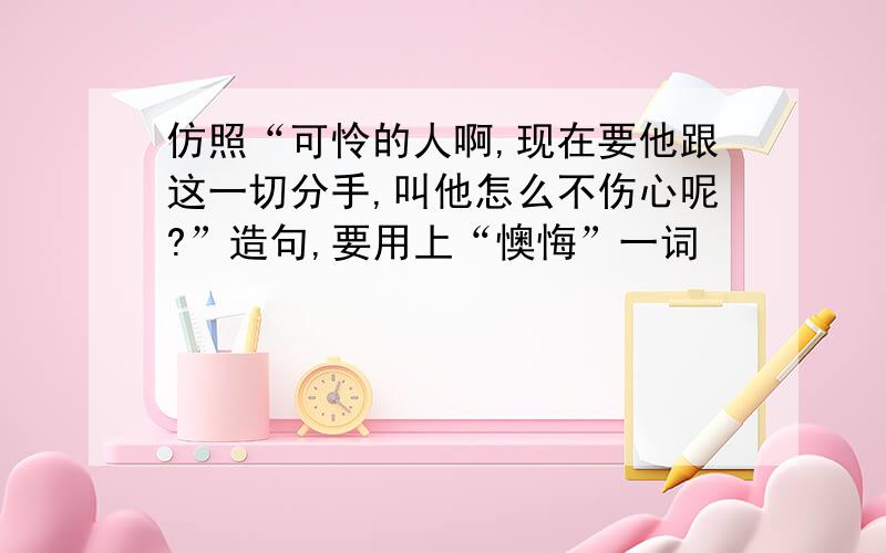 仿照“可怜的人啊,现在要他跟这一切分手,叫他怎么不伤心呢?”造句,要用上“懊悔”一词