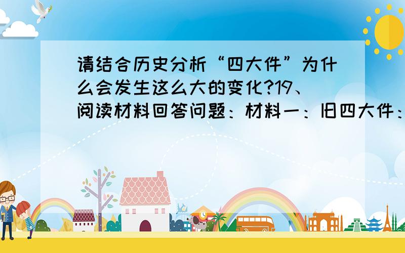 请结合历史分析“四大件”为什么会发生这么大的变化?19、阅读材料回答问题：材料一：旧四大件：自行车、手表、收音机、缝纫机 材料二：新四大件：空　调、彩电、洗衣机、电冰箱 ⑴