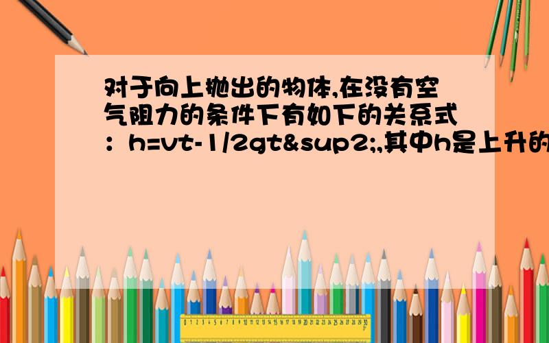 对于向上抛出的物体,在没有空气阻力的条件下有如下的关系式：h=vt-1/2gt²,其中h是上升的高度,v是初始速度,g是重力加速度（g取10米/秒²）,t是抛出物体所经过的时间 如果将一物体以25