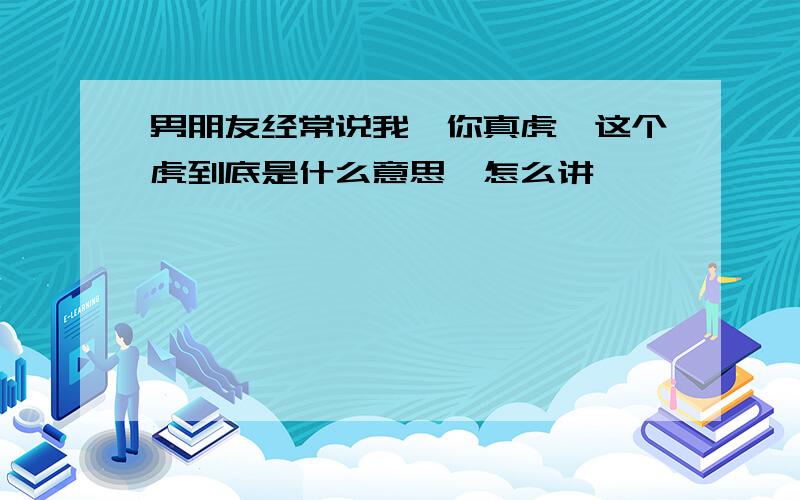 男朋友经常说我,你真虎,这个虎到底是什么意思,怎么讲,