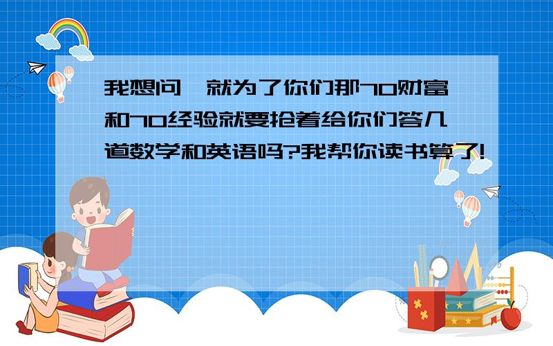 我想问,就为了你们那70财富和70经验就要抢着给你们答几道数学和英语吗?我帮你读书算了!