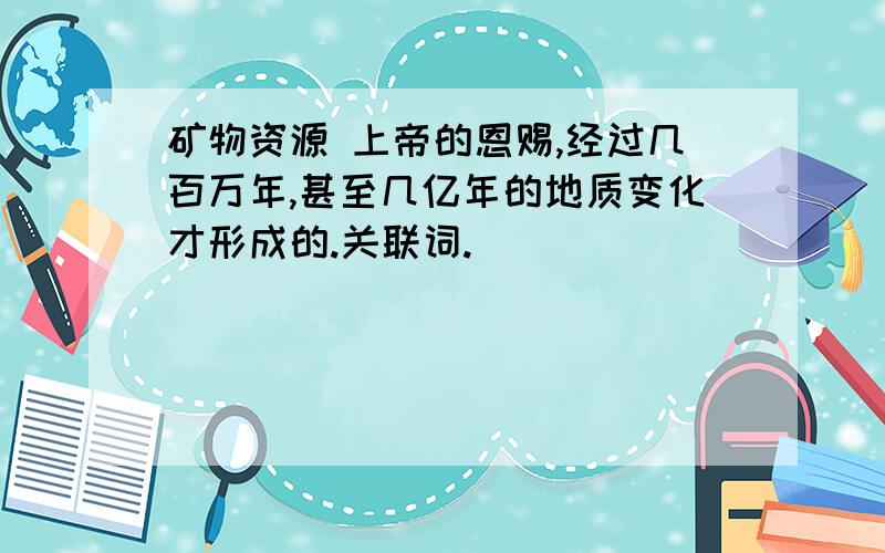 矿物资源 上帝的恩赐,经过几百万年,甚至几亿年的地质变化才形成的.关联词.