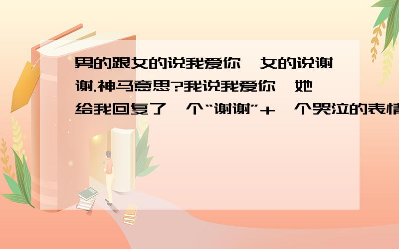 男的跟女的说我爱你,女的说谢谢.神马意思?我说我爱你,她给我回复了一个“谢谢”+一个哭泣的表情