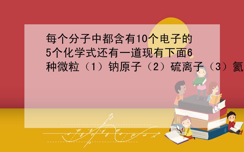 每个分子中都含有10个电子的5个化学式还有一道现有下面6种微粒（1）钠原子（2）硫离子（3）氦原子、（4）核电荷数为+17，中子数为18，核外有三个电子层，最外层电子数为8（5）核电荷数