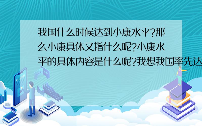 我国什么时候达到小康水平?那么小康具体又指什么呢?小康水平的具体内容是什么呢?我想我国率先达到小康水平的应该是江苏吧,因为那里的城镇差距最小,而且最近江苏不是都通宽带了么.我