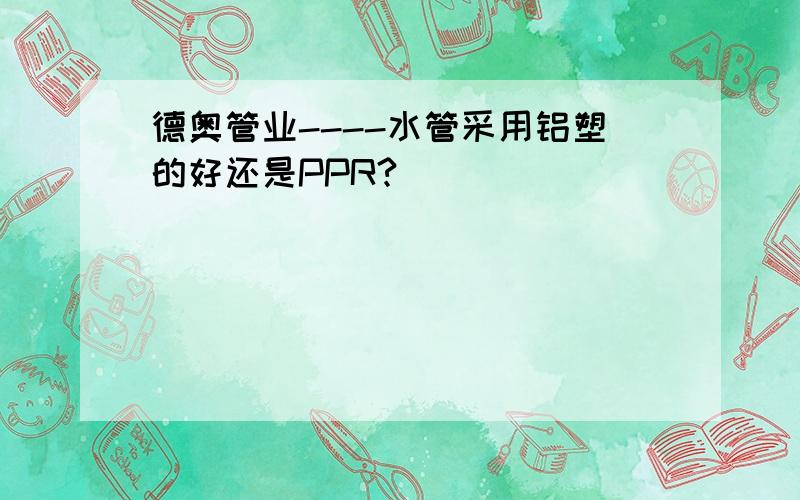 德奥管业----水管采用铝塑的好还是PPR?