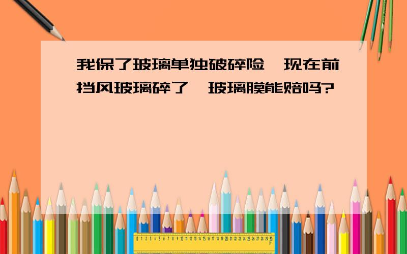 我保了玻璃单独破碎险,现在前挡风玻璃碎了,玻璃膜能赔吗?