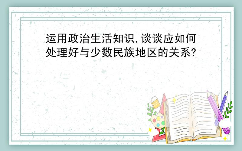 运用政治生活知识,谈谈应如何处理好与少数民族地区的关系?