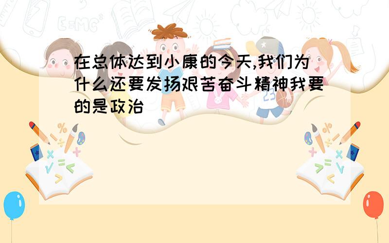 在总体达到小康的今天,我们为什么还要发扬艰苦奋斗精神我要的是政治