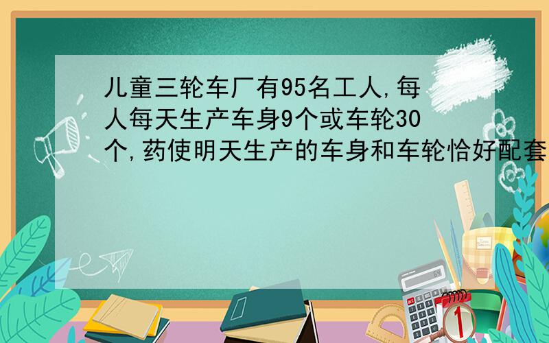 儿童三轮车厂有95名工人,每人每天生产车身9个或车轮30个,药使明天生产的车身和车轮恰好配套（一个车身配