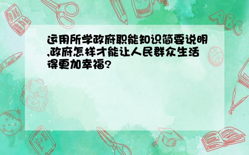 运用所学政府职能知识简要说明,政府怎样才能让人民群众生活得更加幸福?