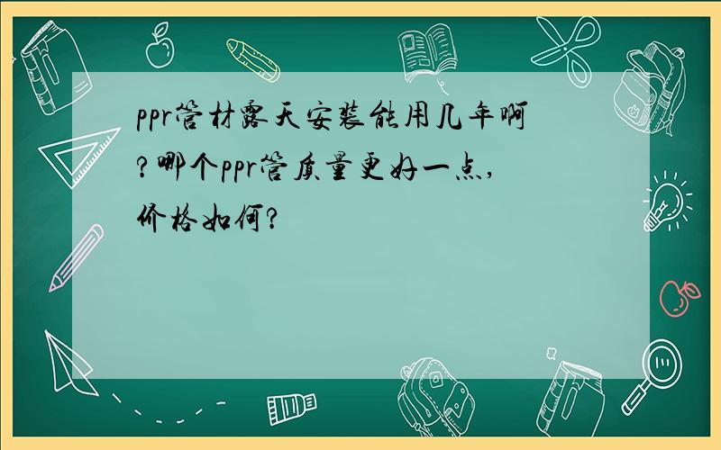 ppr管材露天安装能用几年啊?哪个ppr管质量更好一点,价格如何?