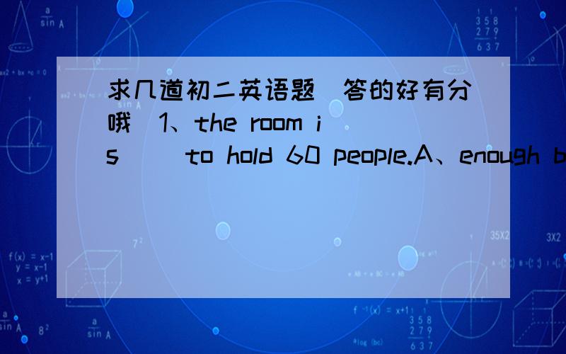 求几道初二英语题（答的好有分哦）1、the room is( )to hold 60 people.A、enough big B、enough bigger C、big enough2、she couldn't help ( )A、to cry B、crying C、cried