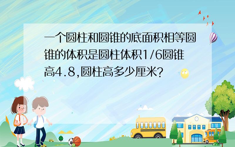 一个圆柱和圆锥的底面积相等圆锥的体积是圆柱体积1/6圆锥高4.8,圆柱高多少厘米?