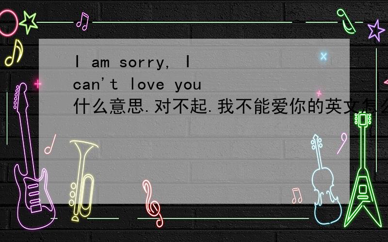 I am sorry, I can't love you什么意思.对不起.我不能爱你的英文怎么翻译