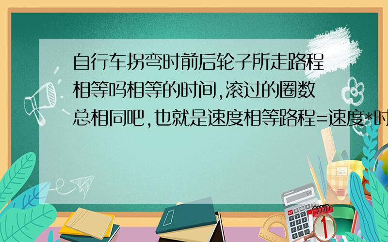 自行车拐弯时前后轮子所走路程相等吗相等的时间,滚过的圈数总相同吧,也就是速度相等路程=速度*时间时间不会变,路程如何变再说假设前轮滚了,后轮没滚,那自行车不是会被拉长吗