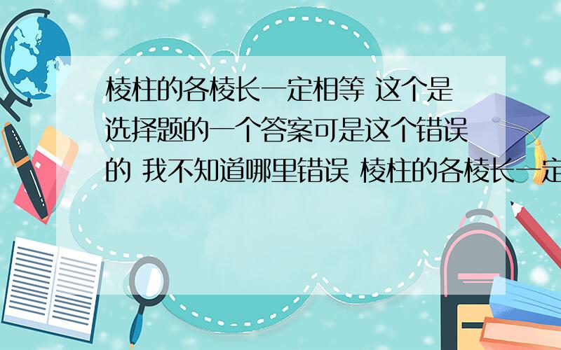 棱柱的各棱长一定相等 这个是选择题的一个答案可是这个错误的 我不知道哪里错误 棱柱的各棱长一定相等 这个是选择题的一个答案可是这个错误的 我不知道哪里错误 那个几何体的棱长不