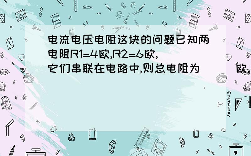 电流电压电阻这块的问题已知两电阻R1=4欧,R2=6欧,它们串联在电路中,则总电阻为( ) 欧,通过R1,R2的电流之比为（）,R1、R2两端的电压比为（）.