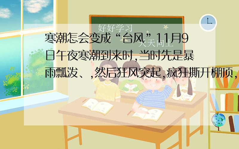 寒潮怎会变成“台风”11月9日午夜寒潮到来时,当时先是暴雨瓢泼、,然后狂风突起,疯狂撕开棚顶,卷起广告牌砸坏汽车,一些树也被刮倒.虽然是寒潮,但怎么感觉是台风?