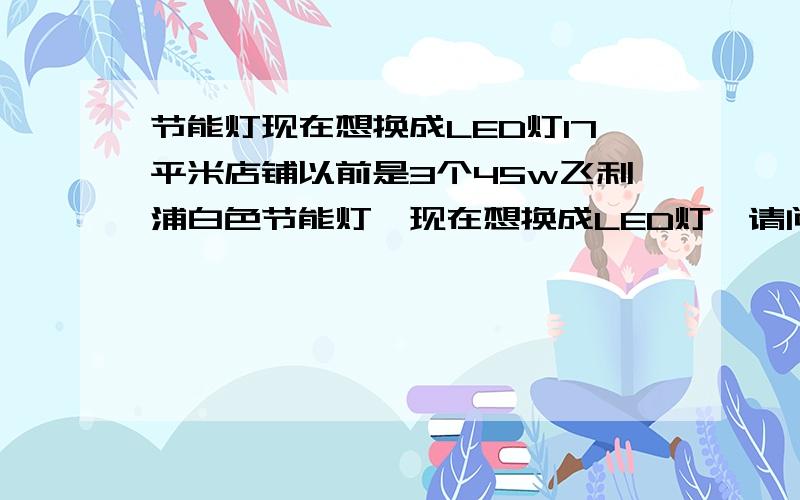 节能灯现在想换成LED灯17平米店铺以前是3个45w飞利浦白色节能灯,现在想换成LED灯,请问如果装3wLED球泡要多少个可以达到以前3个45w飞利浦白色节能灯的亮度?或者5wLED球泡要几个,照明用!