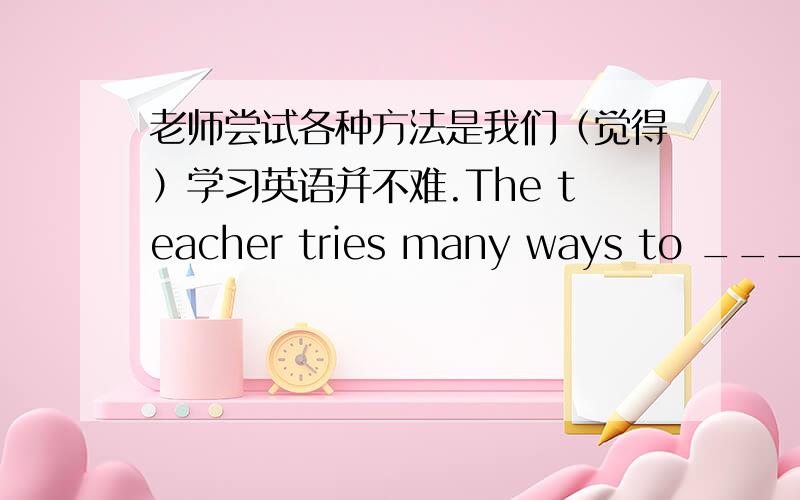 老师尝试各种方法是我们（觉得）学习英语并不难.The teacher tries many ways to ____ ________not difficult for us ____ ____ English.