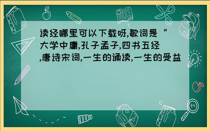 读经哪里可以下载呀,歌词是“大学中庸,孔子孟子,四书五经,唐诗宋词,一生的诵读,一生的受益