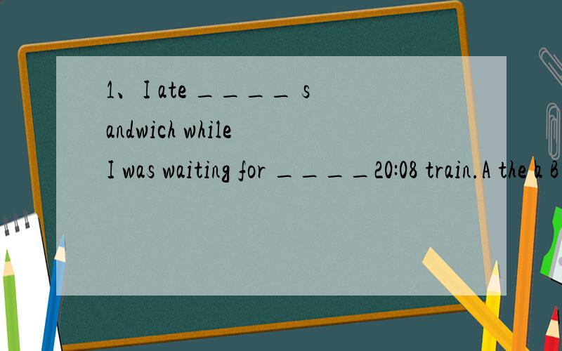 1、I ate ____ sandwich while I was waiting for ____20:08 train.A the a B the the C a the D a a 2、the message is very important ,so it is supposed ____as soon as possible .A to be sent B to send C being sent D sending3、he does not have ___furnitu