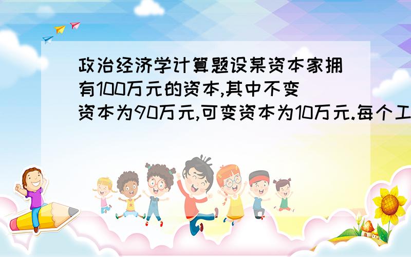 政治经济学计算题设某资本家拥有100万元的资本,其中不变资本为90万元,可变资本为10万元.每个工人的平均月工资为80元,每个工人每天劳动8小时,每小时创造价值0.4元,每月按30天计算.试求：1.