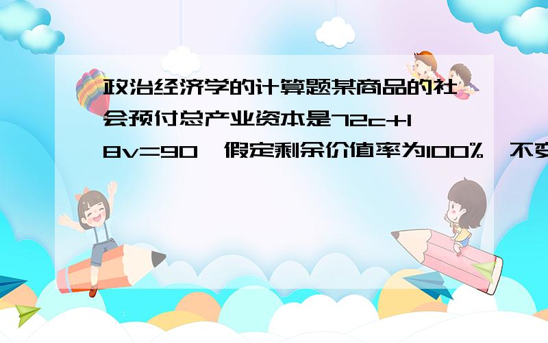 政治经济学的计算题某商品的社会预付总产业资本是72c+18v=90,假定剩余价值率为100%,不变资本的价值全部转移到产品中去 那么1.商品的总价值是多少2利润率是多少3为了销售还需投入一定量的