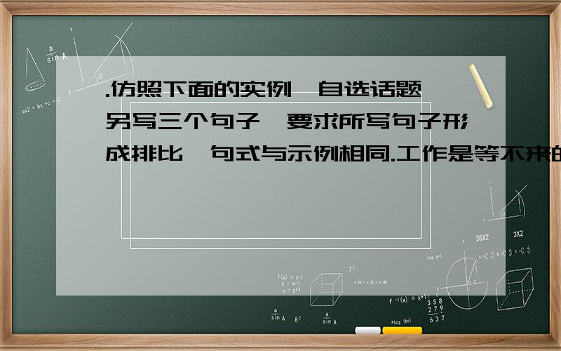 .仿照下面的实例,自选话题,另写三个句子,要求所写句子形成排比,句式与示例相同.工作是等不来的，有无机会，看你怎么争取；业绩是要不来的，有无成效，看你怎么努力；前途是盼不来的