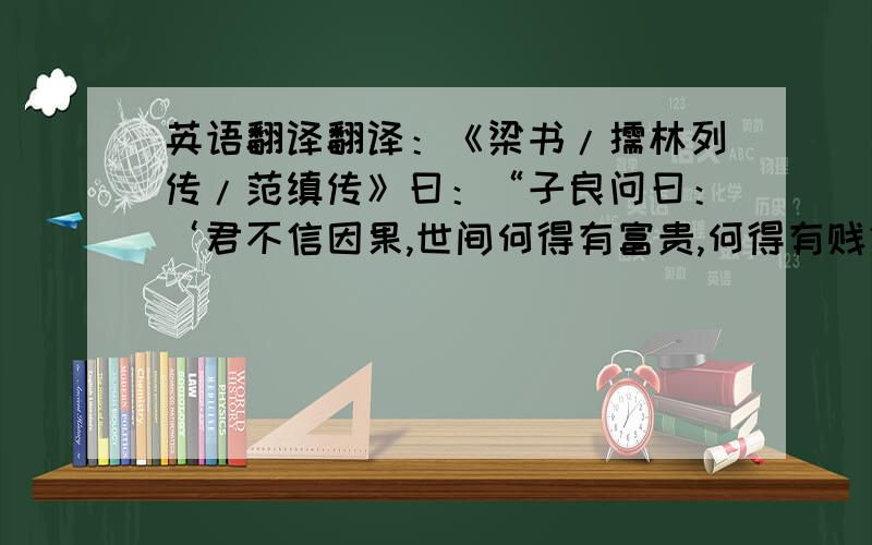 英语翻译翻译：《梁书/儒林列传/范缜传》曰：“子良问曰：‘君不信因果,世间何得有富贵,何得有贱贫?”缜曰：‘人之生譬如一树花,同发一枝,俱开一蒂,随风而堕,自有拂帘幌坠于茵席之上,