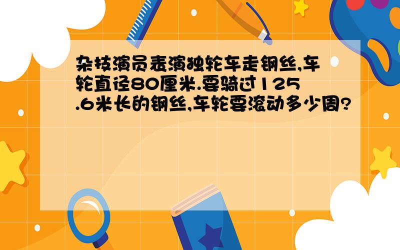 杂技演员表演独轮车走钢丝,车轮直径80厘米.要骑过125.6米长的钢丝,车轮要滚动多少周?