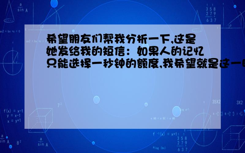 希望朋友们帮我分析一下,这是她发给我的短信：如果人的记忆只能选择一秒钟的额度,我希望就是这一瞬间,也许哪天在路上碰到了就像陌生人一样擦肩而过,越是信任背叛越深,越是爱伤害越