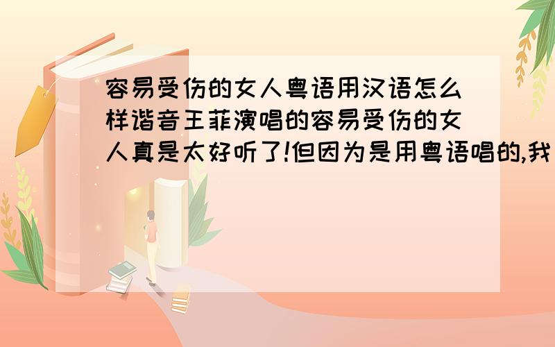 容易受伤的女人粤语用汉语怎么样谐音王菲演唱的容易受伤的女人真是太好听了!但因为是用粤语唱的,我又不会粤语,听了几年了还不会唱,所以麻烦会讲粤语的朋友（最好是广东籍的能讲纯正