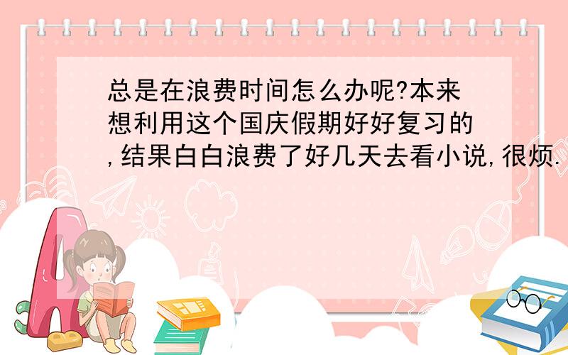 总是在浪费时间怎么办呢?本来想利用这个国庆假期好好复习的,结果白白浪费了好几天去看小说,很烦.我总是告诉自己时间不多了得努力了,可是就是不愿意去学习,再这样下去可怎么办呢!