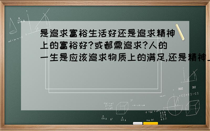 是追求富裕生活好还是追求精神上的富裕好?或都需追求?人的一生是应该追求物质上的满足,还是精神上的满足?或是两者都应追求?我也知道如果一个人只追求物质,那他的心灵仍然是空虚的,所