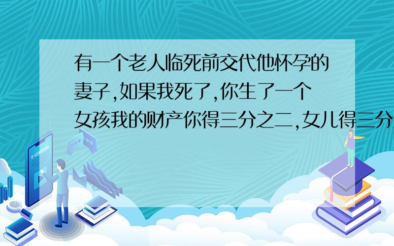 有一个老人临死前交代他怀孕的妻子,如果我死了,你生了一个女孩我的财产你得三分之二,女儿得三分之一,如果生了男孩财产你得三分之一儿子得三分之二,结果妻子生了一对龙风胎,问财产该