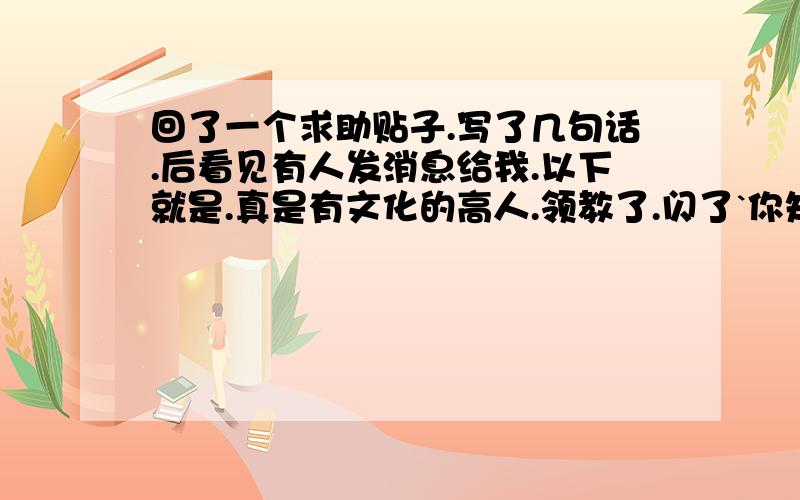 回了一个求助贴子.写了几句话.后看见有人发消息给我.以下就是.真是有文化的高人.领教了.闪了`你知道什么叫韵脚吗?背过天对地,雨对风,大陆对长空么#24,没啥才能的话,咱不吹,更不能装.0 |