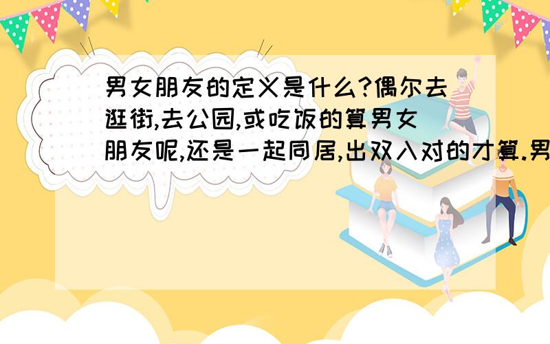 男女朋友的定义是什么?偶尔去逛街,去公园,或吃饭的算男女朋友呢,还是一起同居,出双入对的才算.男女朋友是不是用有没有肌肤之亲来判断的?我没谈过恋爱,但看周围朋友的理解好像就是这