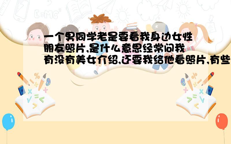 一个男同学老是要看我身边女性朋友照片,是什么意思经常问我有没有美女介绍,还要我给他看照片,有些烦他了我,他什么意思啊