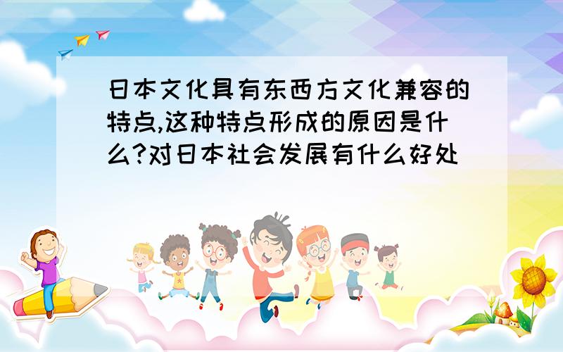 日本文化具有东西方文化兼容的特点,这种特点形成的原因是什么?对日本社会发展有什么好处