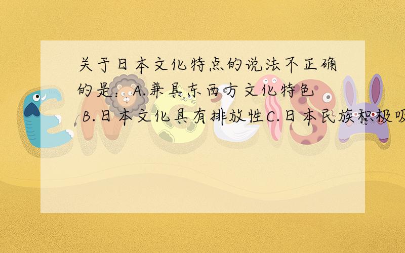 关于日本文化特点的说法不正确的是：A.兼具东西方文化特色 B.日本文化具有排放性C.日本民族积极吸收西方的先进文化D.日本非常重视民族文化的推陈出新,不断发扬光大本民族传统文化选哪