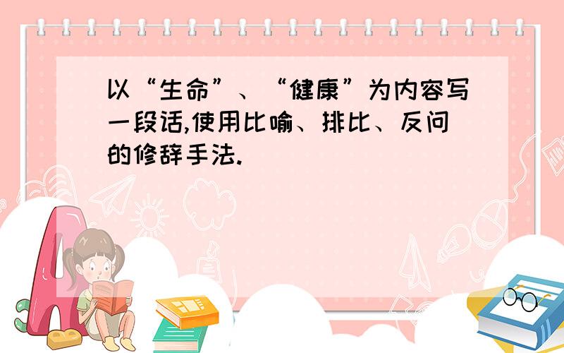 以“生命”、“健康”为内容写一段话,使用比喻、排比、反问的修辞手法.