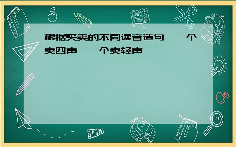 根据买卖的不同读音造句,一个卖四声,一个卖轻声