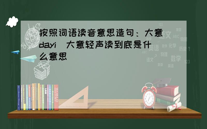 按照词语读音意思造句：大意(dayi)大意轻声读到底是什么意思