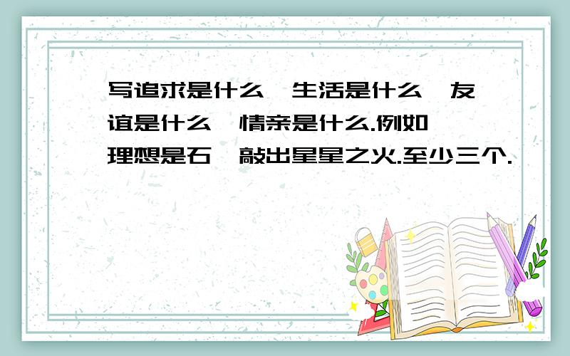 写追求是什么,生活是什么,友谊是什么,情亲是什么.例如,理想是石,敲出星星之火.至少三个.