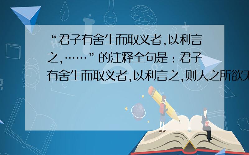 “君子有舍生而取义者,以利言之,……”的注释全句是：君子有舍生而取义者,以利言之,则人之所欲无甚于生,所恶无甚于死,孰有舍生而取义哉?其所喻看义而已,不知利之为利故也,小人反是.直